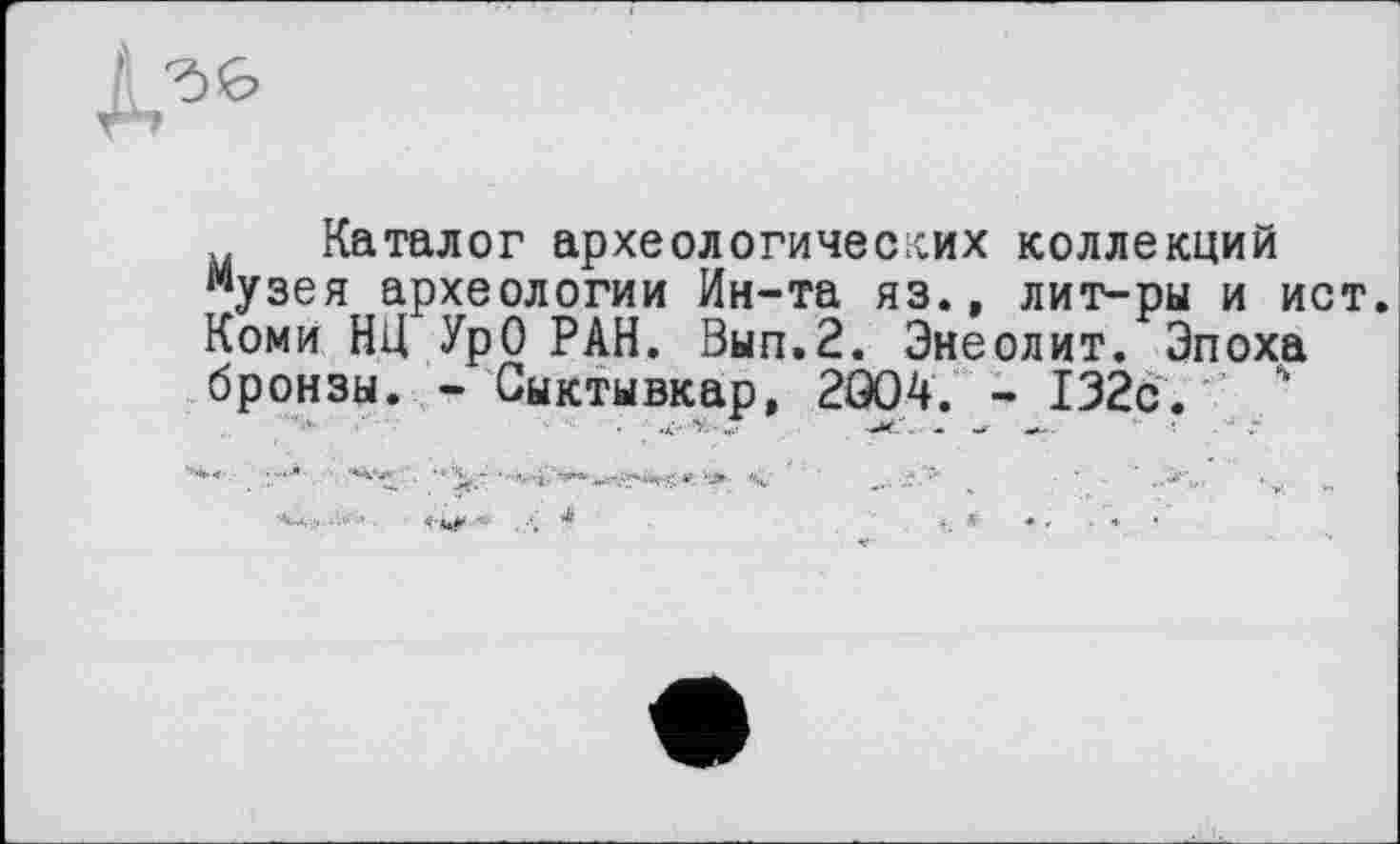 ﻿Каталог археологических коллекций музея археологии Ин-та яз., лит-ры и ист. Коми НЦ УрО РАН. Вып.2. Энеолит. Эпоха бронзы. - Сыктывкар, 2G04. - 132с.